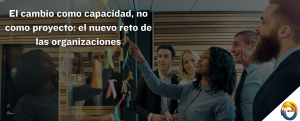 El cambio como capacidad, no como proyecto el nuevo reto de las organizaciones